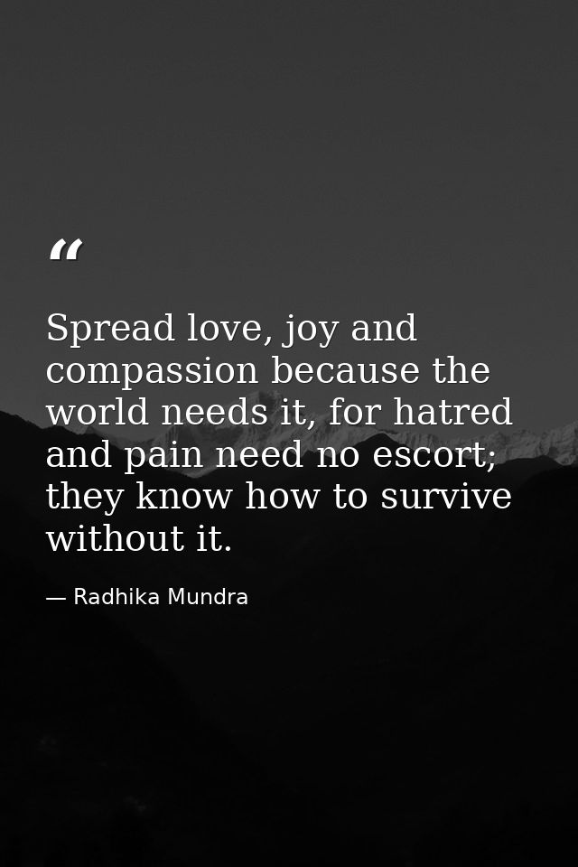 Spread love, joy and compassion because the world needs it, for hatred and pain need no escort; they know how to survive — Radhika Mundra