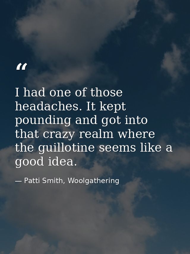 I had one of those headaches. It kept pounding and got into that crazy realm where the guillotine seems like a good idea — Patti Smith, Woolgathering