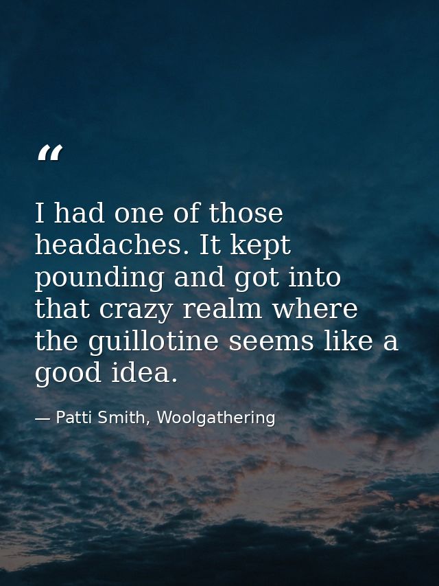I had one of those headaches. It kept pounding and got into that crazy realm where the guillotine seems like a good idea — Patti Smith, Woolgathering