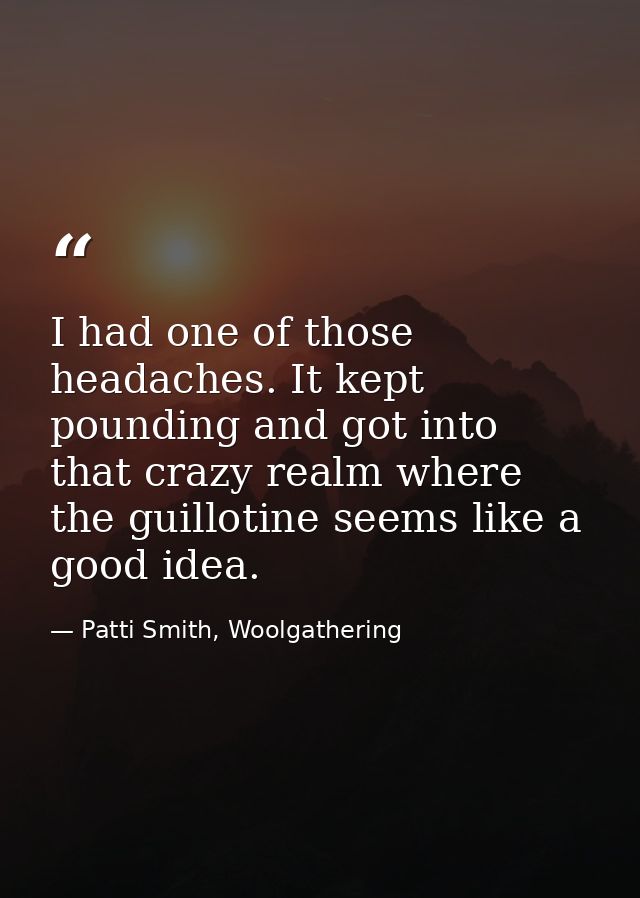 I had one of those headaches. It kept pounding and got into that crazy realm where the guillotine seems like a good idea — Patti Smith, Woolgathering