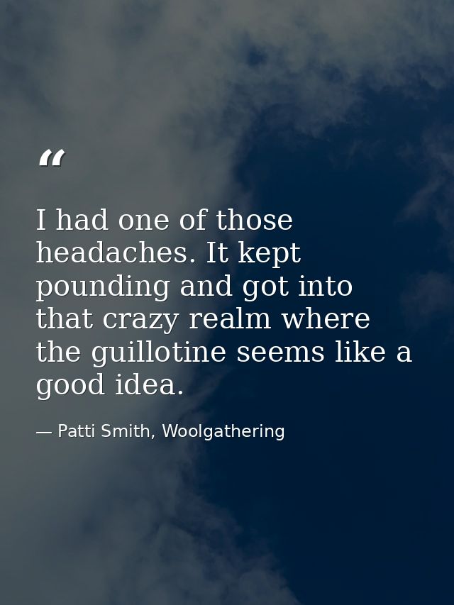 I had one of those headaches. It kept pounding and got into that crazy realm where the guillotine seems like a good idea — Patti Smith, Woolgathering