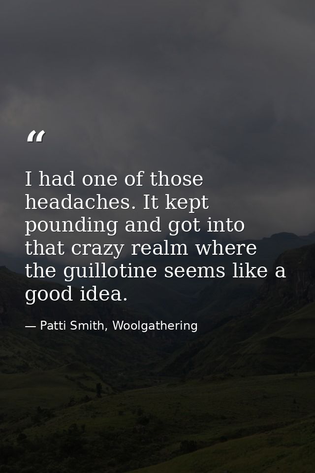 I had one of those headaches. It kept pounding and got into that crazy realm where the guillotine seems like a good idea — Patti Smith, Woolgathering