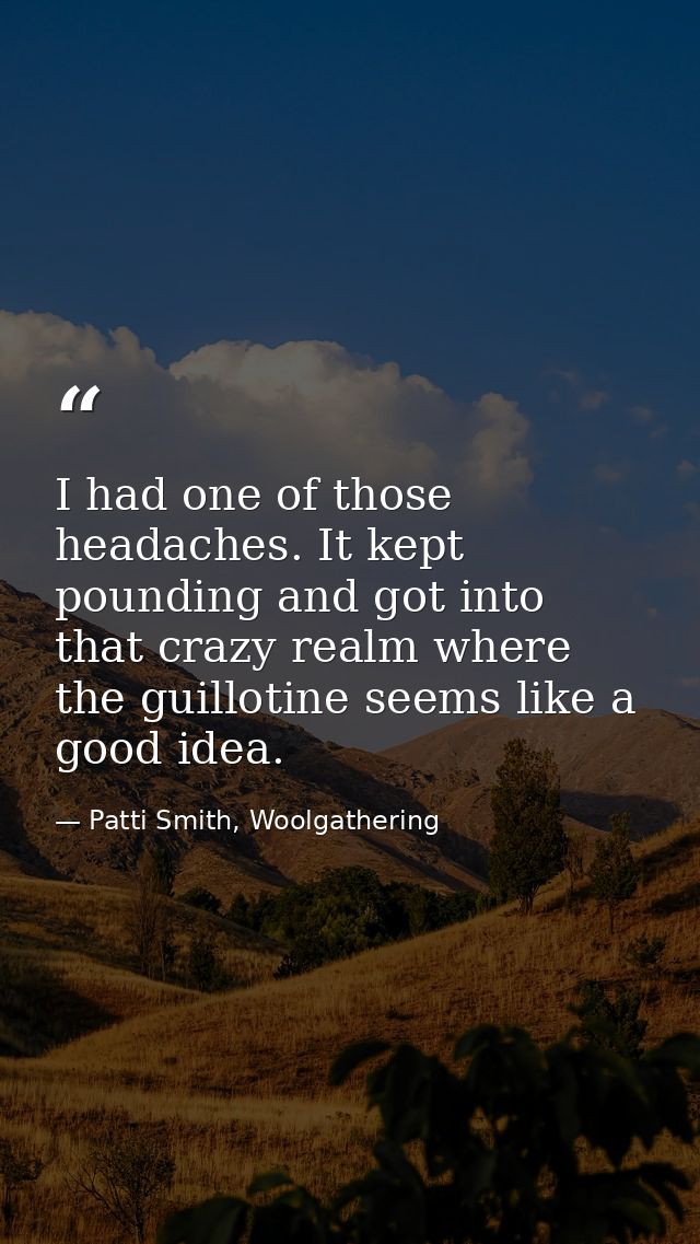 I had one of those headaches. It kept pounding and got into that crazy realm where the guillotine seems like a good idea — Patti Smith, Woolgathering