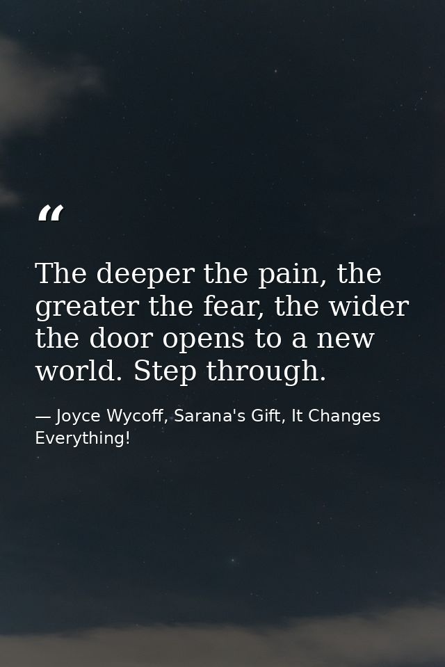 The deeper the pain, the greater the fear, the wider the door opens to a new world. Step through. — Joyce Wycoff, Sarana's Gift, It Changes Everything!