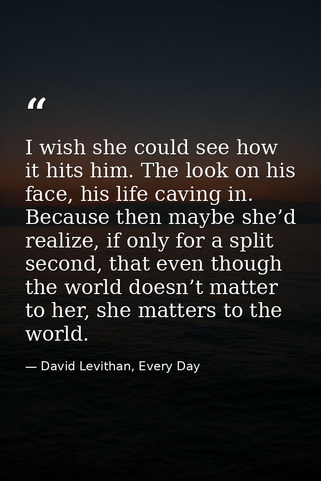 I wish she could see how it hits him. The look on his face, his life caving in. Because then maybe she’d realize, if onl — David Levithan, Every Day