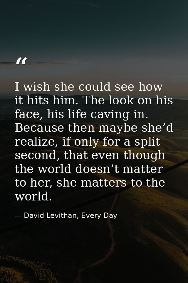 I wish she could see how it hits him. The look on his face, his life caving in. Because then maybe she’d realize, if onl — David Levithan, Every Day