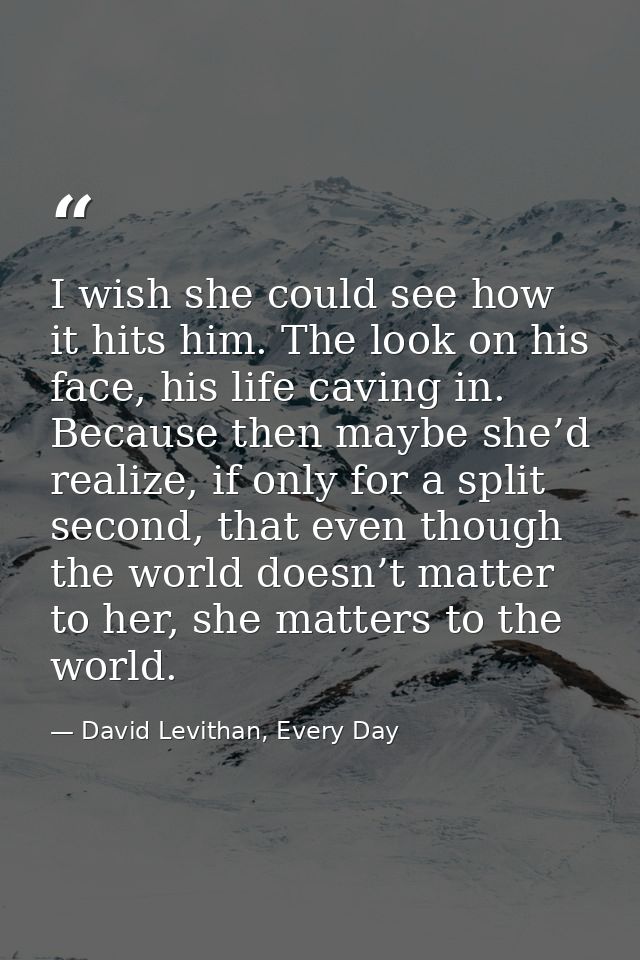 I wish she could see how it hits him. The look on his face, his life caving in. Because then maybe she’d realize, if onl — David Levithan, Every Day