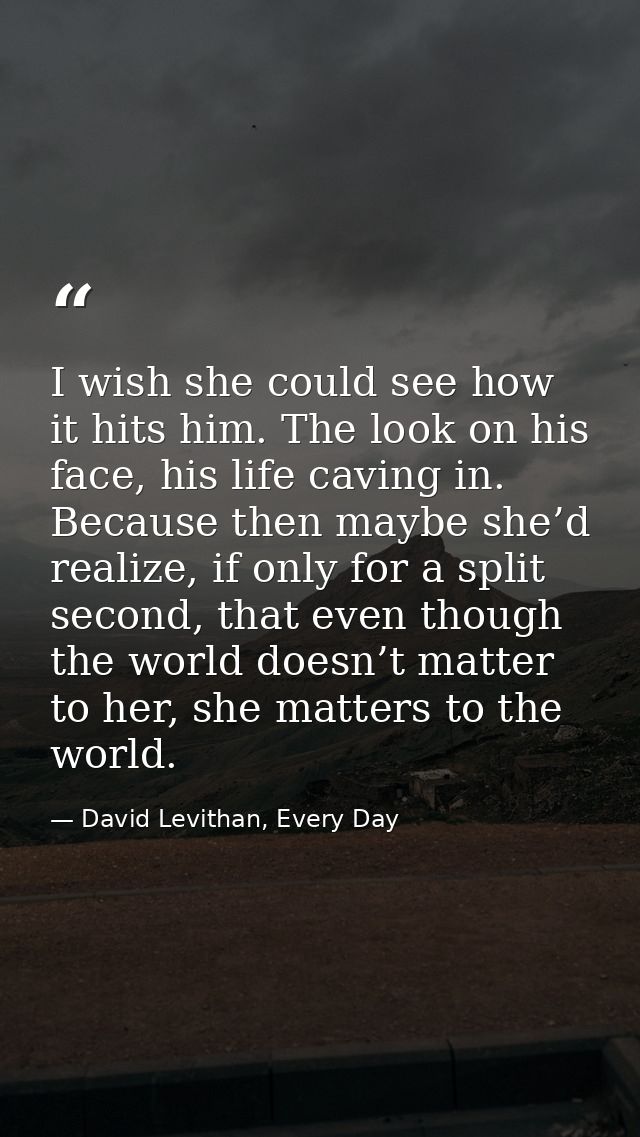 I wish she could see how it hits him. The look on his face, his life caving in. Because then maybe she’d realize, if onl — David Levithan, Every Day