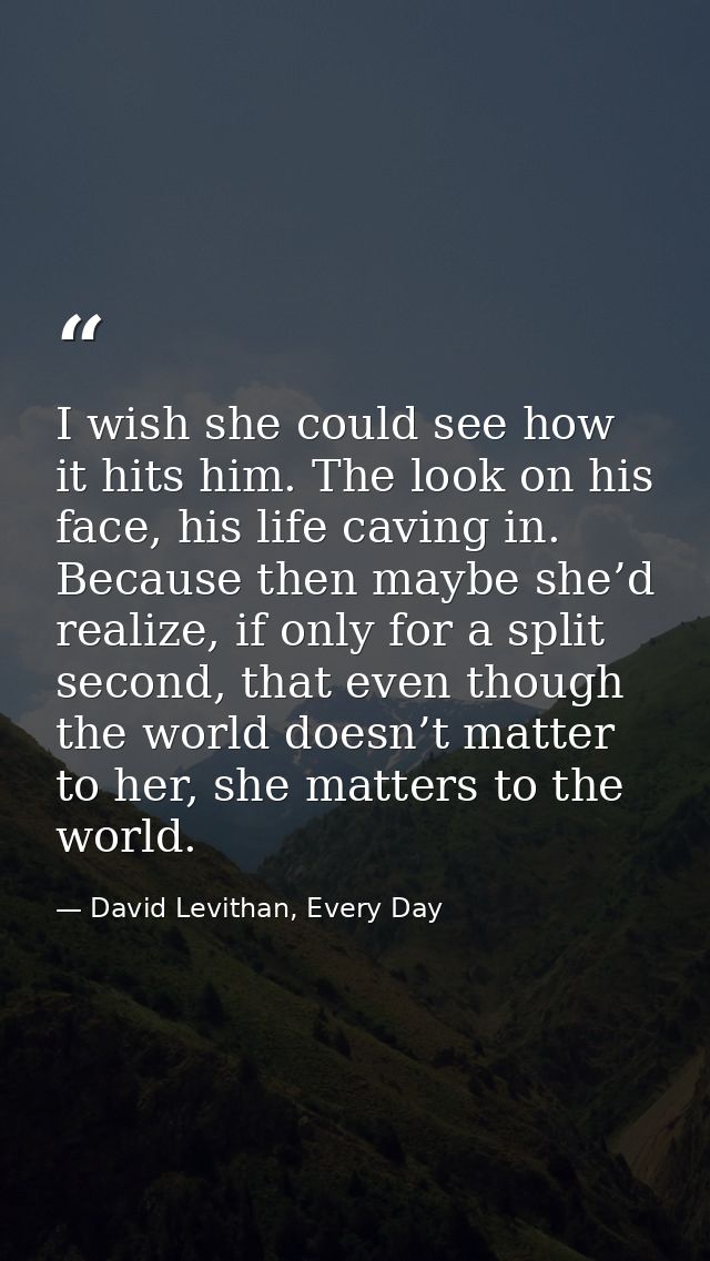 I wish she could see how it hits him. The look on his face, his life caving in. Because then maybe she’d realize, if onl — David Levithan, Every Day