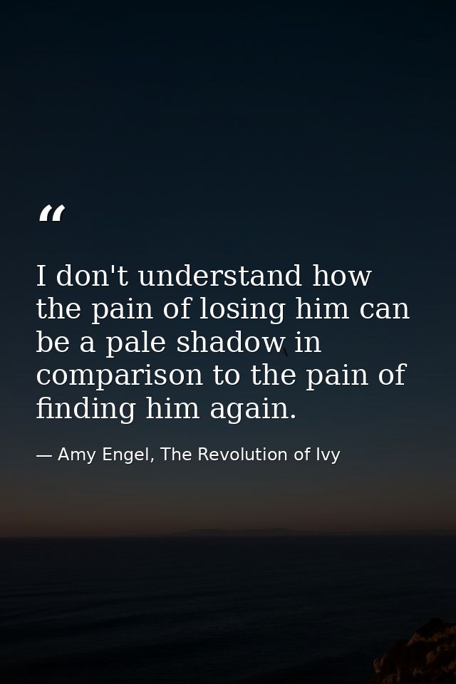 I don't understand how the pain of losing him can be a pale shadow in comparison to the pain of finding him again. — Amy Engel, The Revolution of Ivy