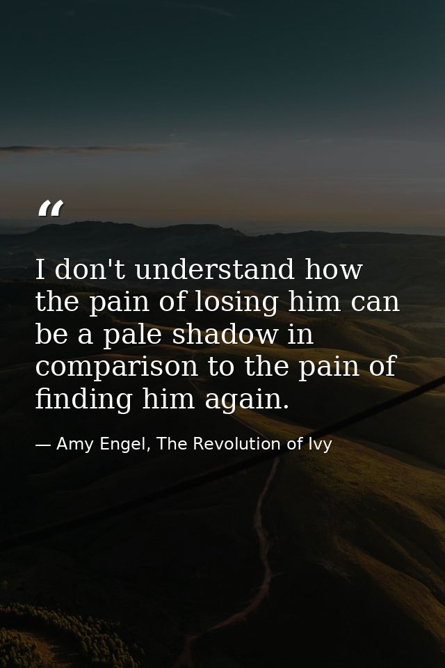 I don't understand how the pain of losing him can be a pale shadow in comparison to the pain of finding him again. — Amy Engel, The Revolution of Ivy