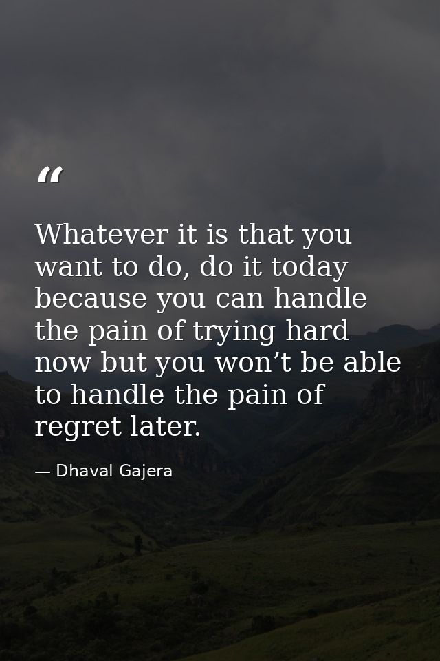 Whatever it is that you want to do, do it today because you can handle the pain of trying hard now but you won’t be able — Dhaval Gajera