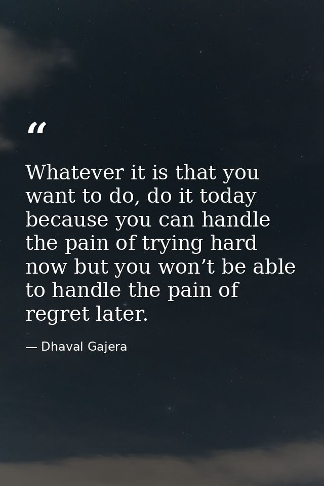 Whatever it is that you want to do, do it today because you can handle the pain of trying hard now but you won’t be able — Dhaval Gajera