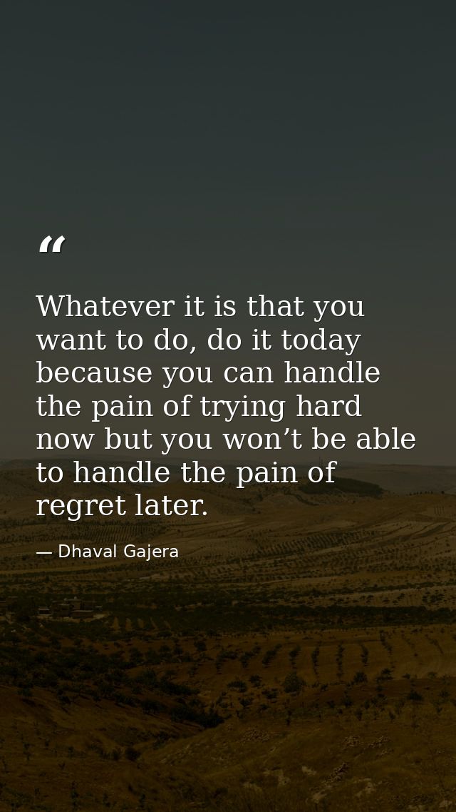 Whatever it is that you want to do, do it today because you can handle the pain of trying hard now but you won’t be able — Dhaval Gajera