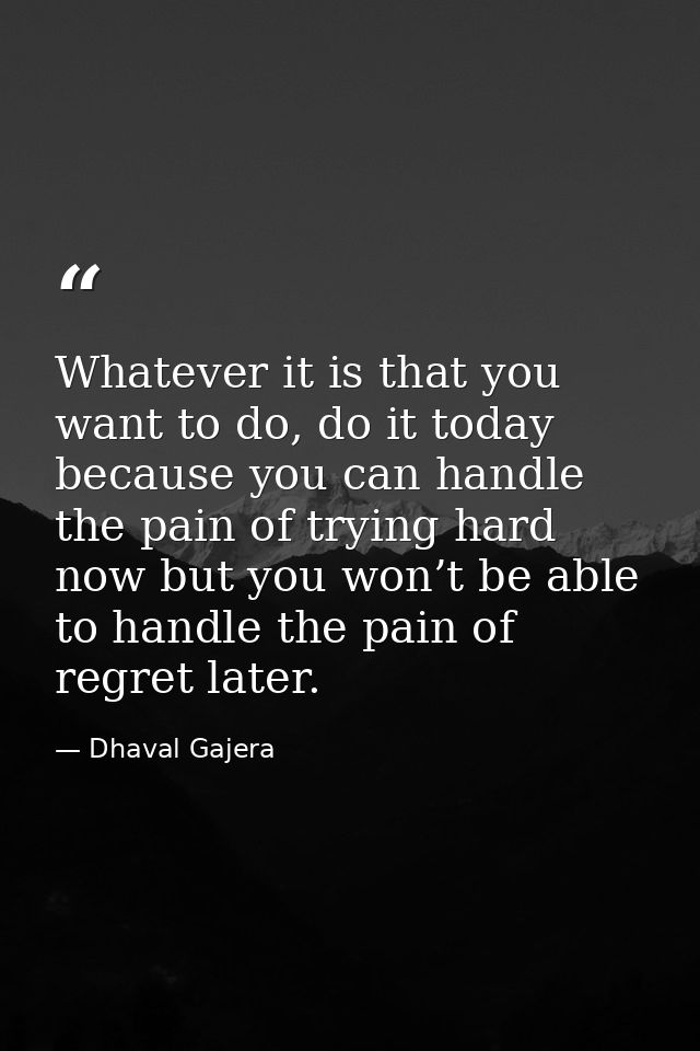 Whatever it is that you want to do, do it today because you can handle the pain of trying hard now but you won’t be able — Dhaval Gajera
