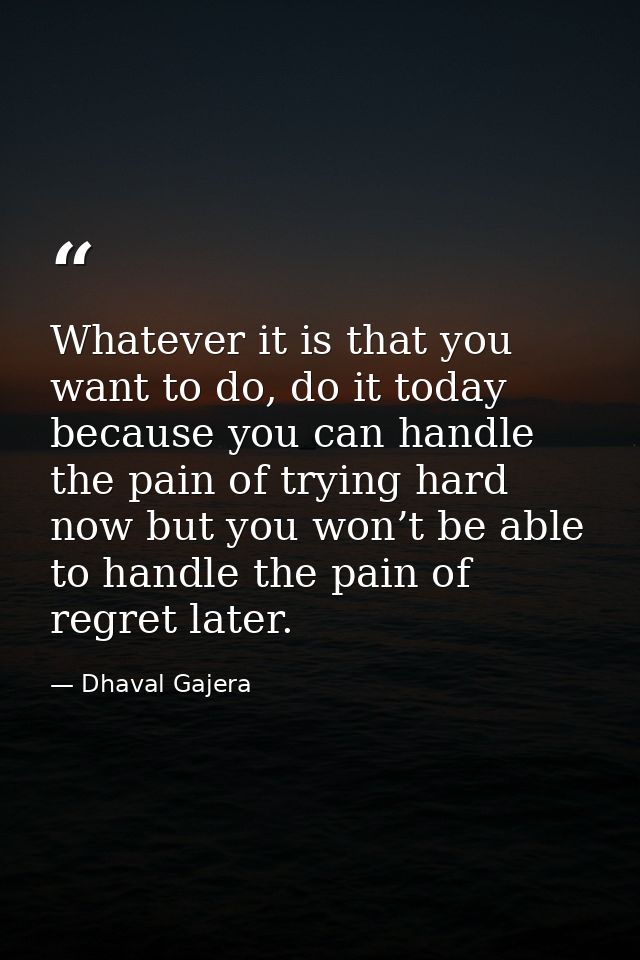 Whatever it is that you want to do, do it today because you can handle the pain of trying hard now but you won’t be able — Dhaval Gajera