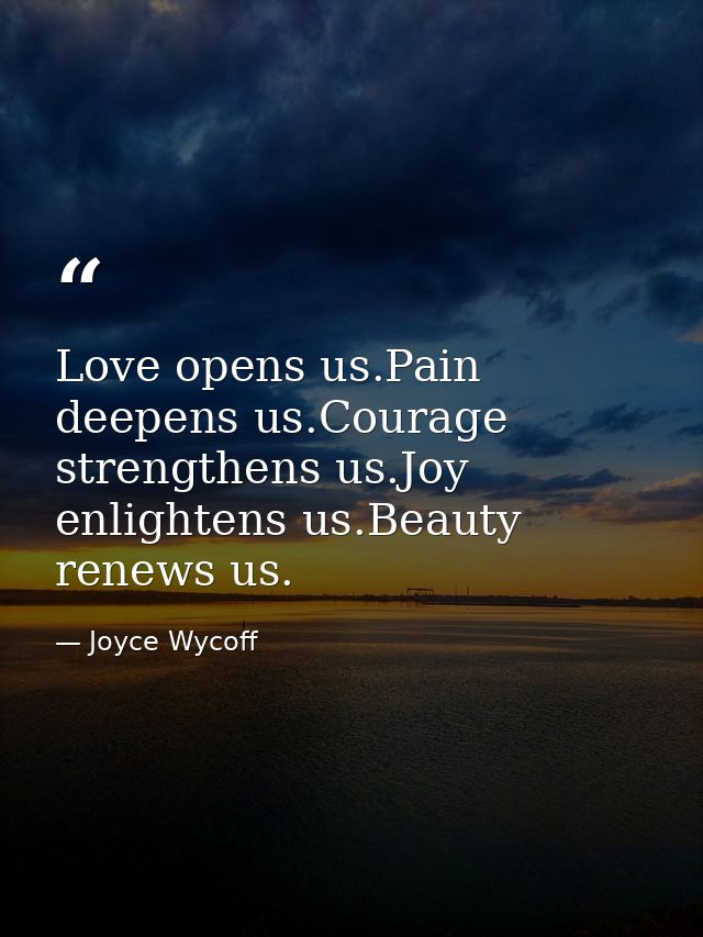 Love opens us.Pain deepens us.Courage strengthens us.Joy enlightens us.Beauty renews us. — Joyce Wycoff