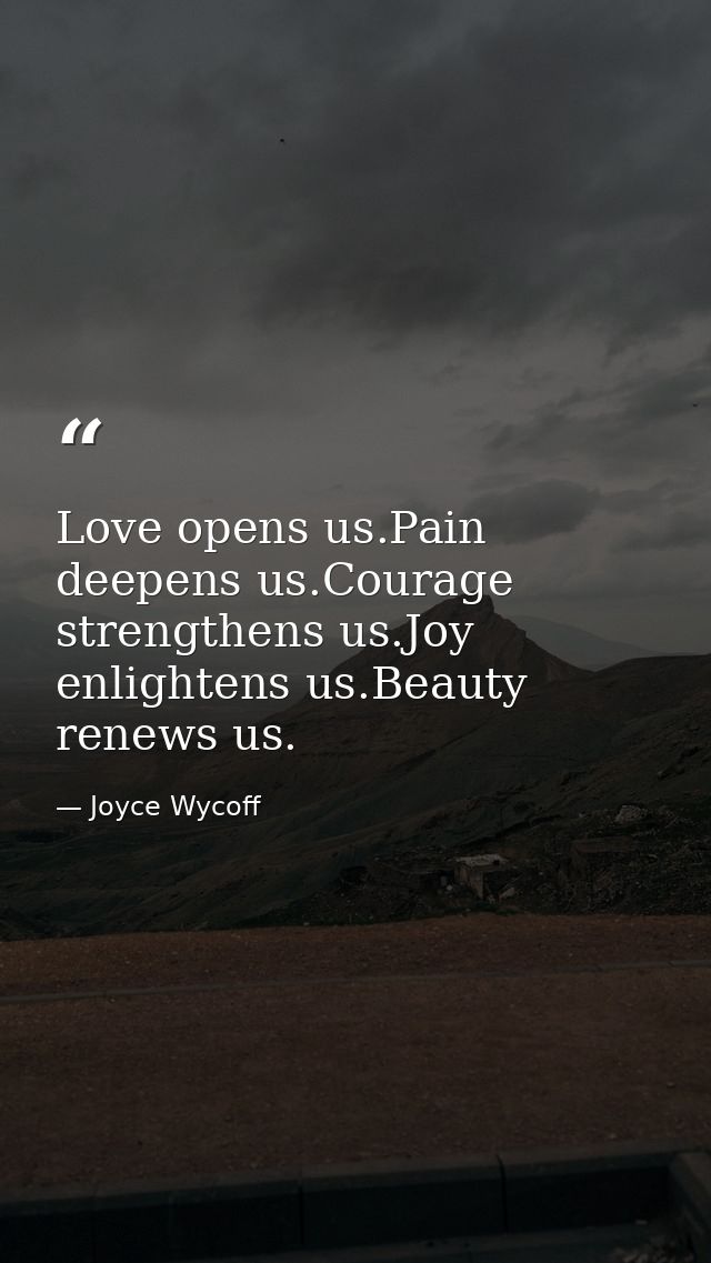 Love opens us.Pain deepens us.Courage strengthens us.Joy enlightens us.Beauty renews us. — Joyce Wycoff