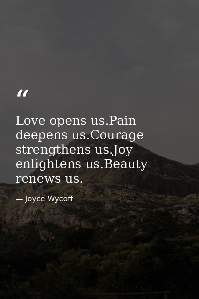 Love opens us.Pain deepens us.Courage strengthens us.Joy enlightens us.Beauty renews us. — Joyce Wycoff