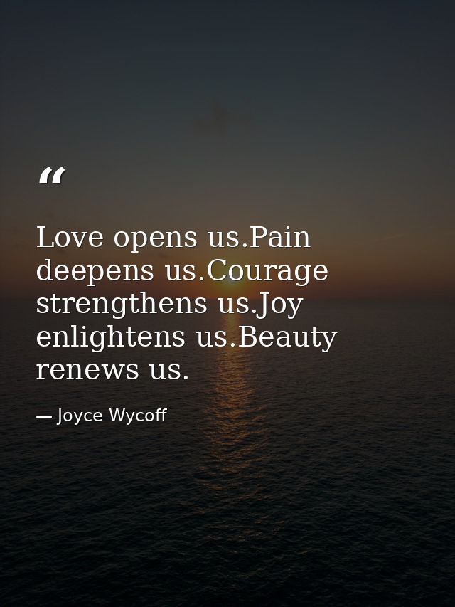 Love opens us.Pain deepens us.Courage strengthens us.Joy enlightens us.Beauty renews us. — Joyce Wycoff
