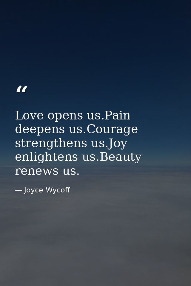 Love opens us.Pain deepens us.Courage strengthens us.Joy enlightens us.Beauty renews us. — Joyce Wycoff