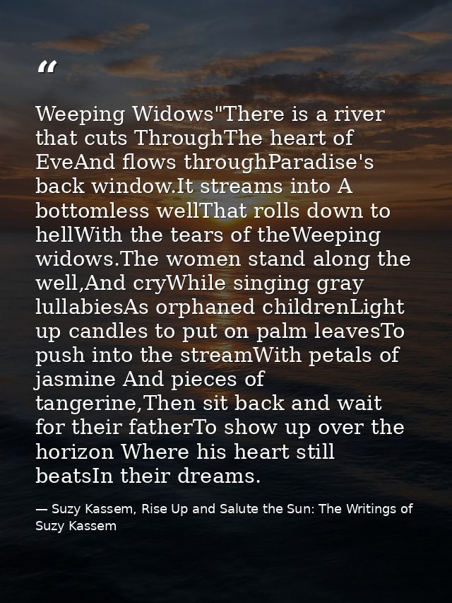 Weeping Widows"There is a river that cuts ThroughThe heart of EveAnd flows throughParadise's back window.It streams into — Suzy Kassem, Rise Up and Salute the Sun: The Writings of Suzy Kassem