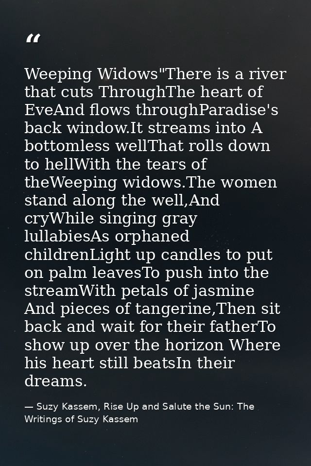 Weeping Widows"There is a river that cuts ThroughThe heart of EveAnd flows throughParadise's back window.It streams into — Suzy Kassem, Rise Up and Salute the Sun: The Writings of Suzy Kassem