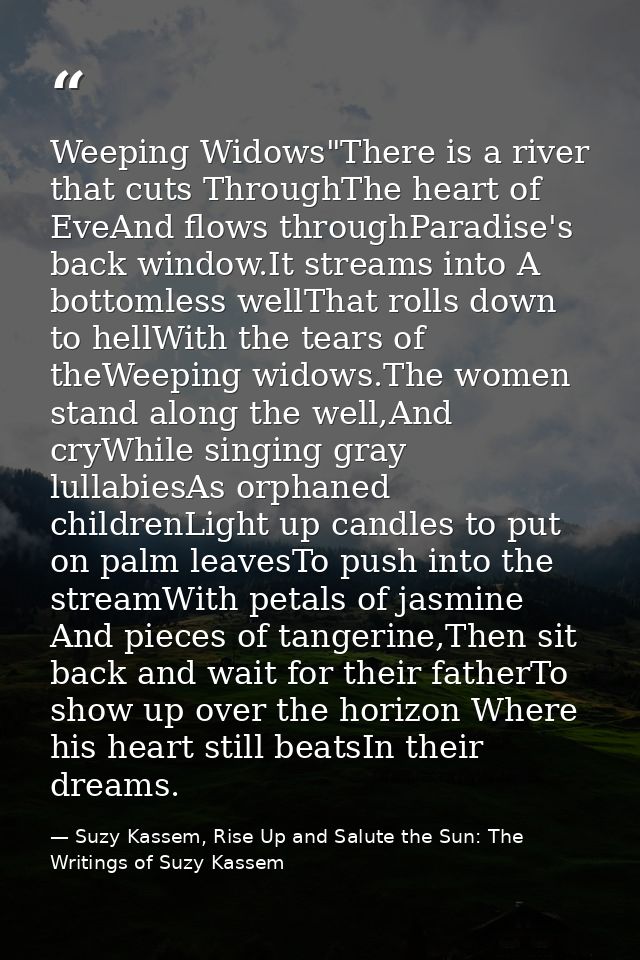 Weeping Widows"There is a river that cuts ThroughThe heart of EveAnd flows throughParadise's back window.It streams into — Suzy Kassem, Rise Up and Salute the Sun: The Writings of Suzy Kassem
