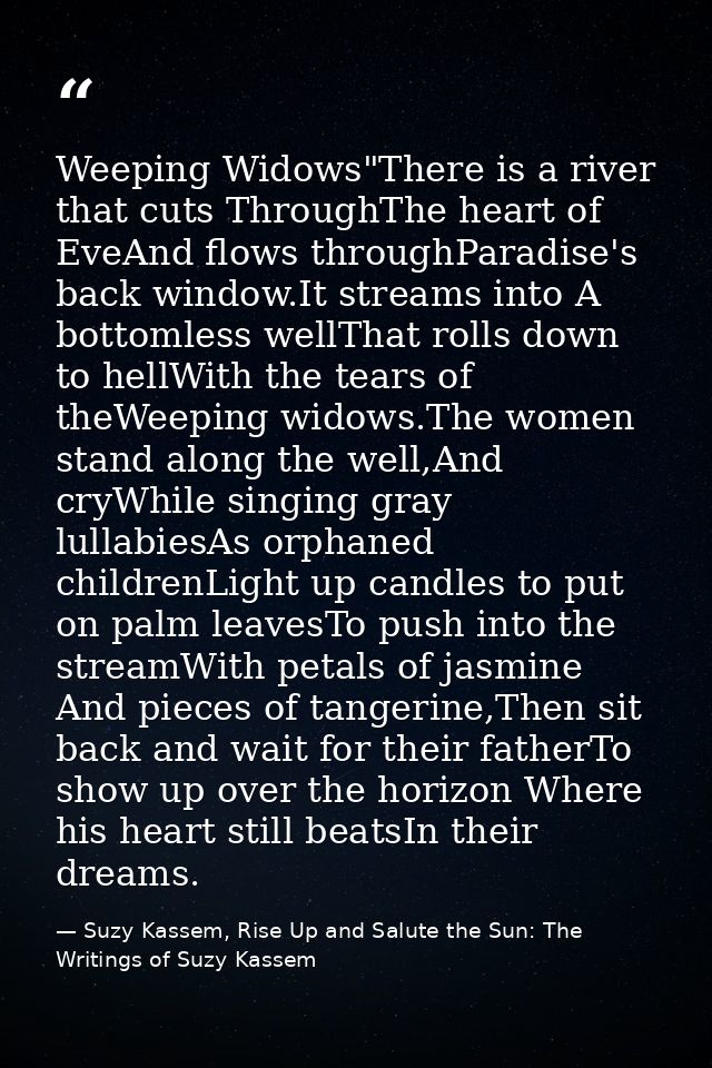 Weeping Widows"There is a river that cuts ThroughThe heart of EveAnd flows throughParadise's back window.It streams into — Suzy Kassem, Rise Up and Salute the Sun: The Writings of Suzy Kassem