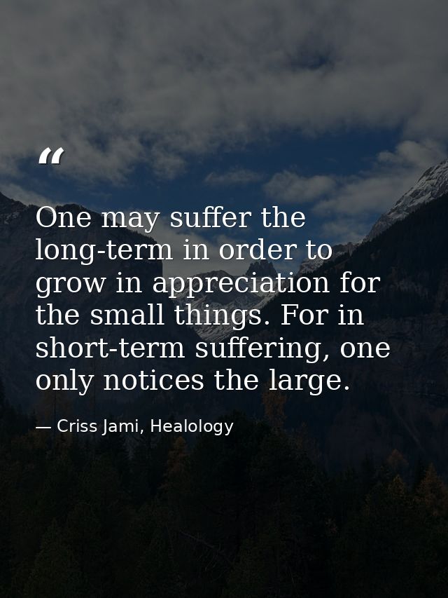 One may suffer the long-term in order to grow in appreciation for the small things. For in short-term suffering, one onl — Criss Jami, Healology