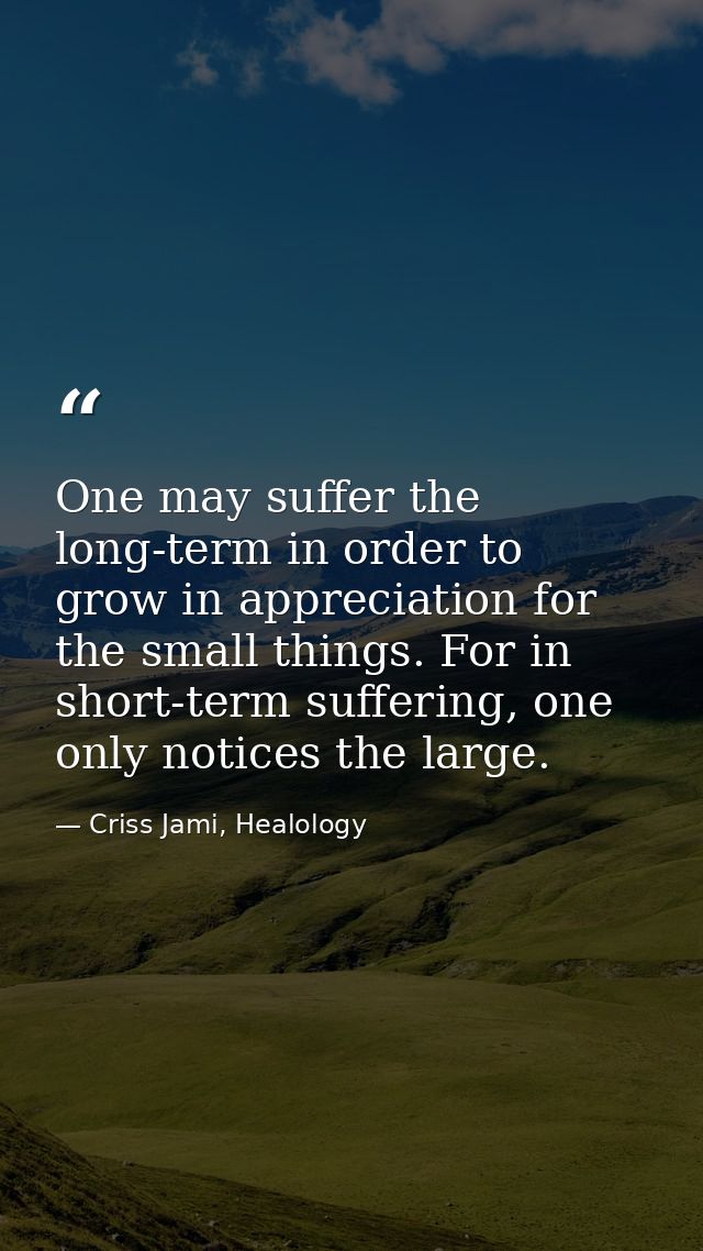 One may suffer the long-term in order to grow in appreciation for the small things. For in short-term suffering, one onl — Criss Jami, Healology