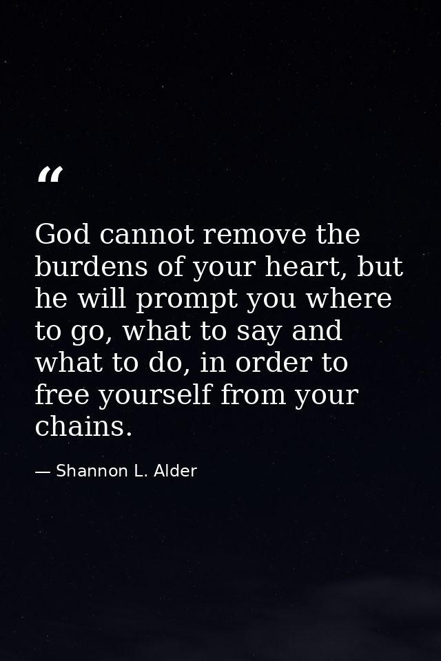 God cannot remove the burdens of your heart, but he will prompt you where to go, what to say and what to do, in order to — Shannon L. Alder