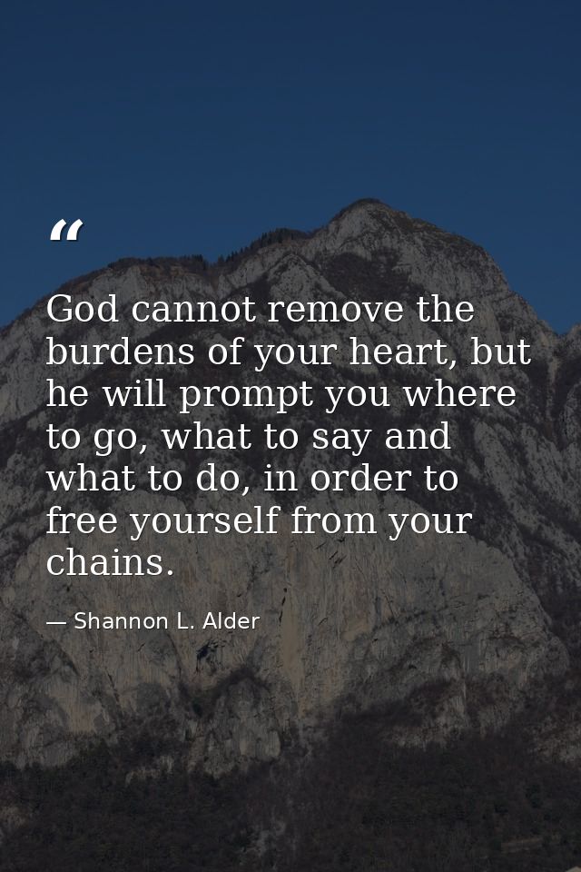 God cannot remove the burdens of your heart, but he will prompt you where to go, what to say and what to do, in order to — Shannon L. Alder