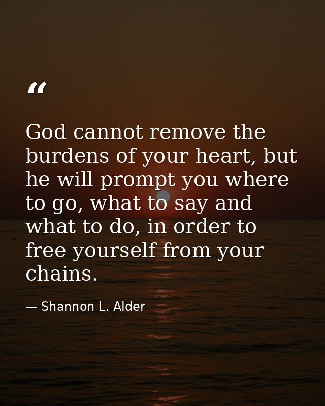 God cannot remove the burdens of your heart, but he will prompt you where to go, what to say and what to do, in order to — Shannon L. Alder