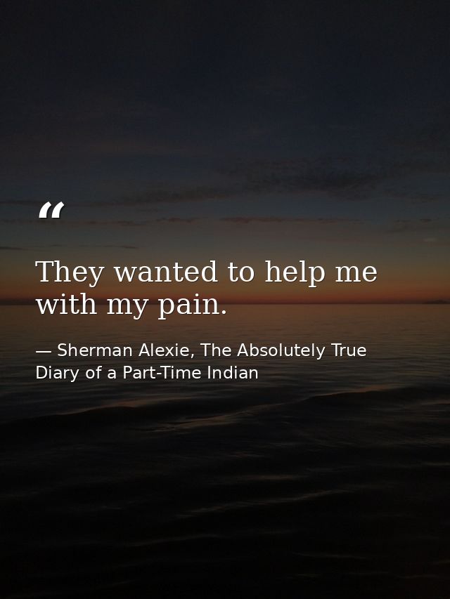 They wanted to help me with my pain. — Sherman Alexie, The Absolutely True Diary of a Part-Time Indian