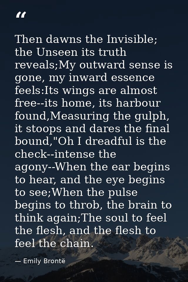 Then dawns the Invisible; the Unseen its truth reveals;My outward sense is gone, my inward essence feels:Its wings are a — Emily Brontë