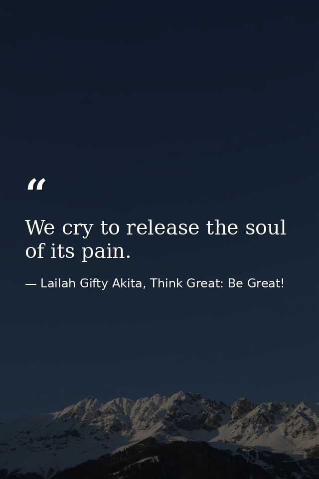 We cry to release the soul of its pain. — Lailah Gifty Akita, Think Great: Be Great!