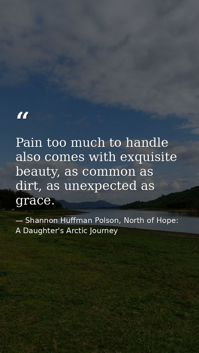 Pain too much to handle also comes with exquisite beauty, as common as dirt, as unexpected as grace. — Shannon Huffman Polson, North of Hope: A Daughter's Arctic Journey