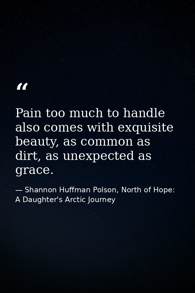 Pain too much to handle also comes with exquisite beauty, as common as dirt, as unexpected as grace. — Shannon Huffman Polson, North of Hope: A Daughter's Arctic Journey