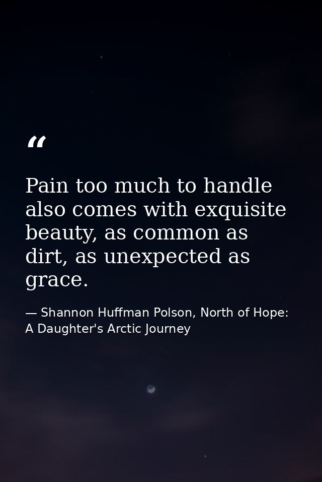 Pain too much to handle also comes with exquisite beauty, as common as dirt, as unexpected as grace. — Shannon Huffman Polson, North of Hope: A Daughter's Arctic Journey