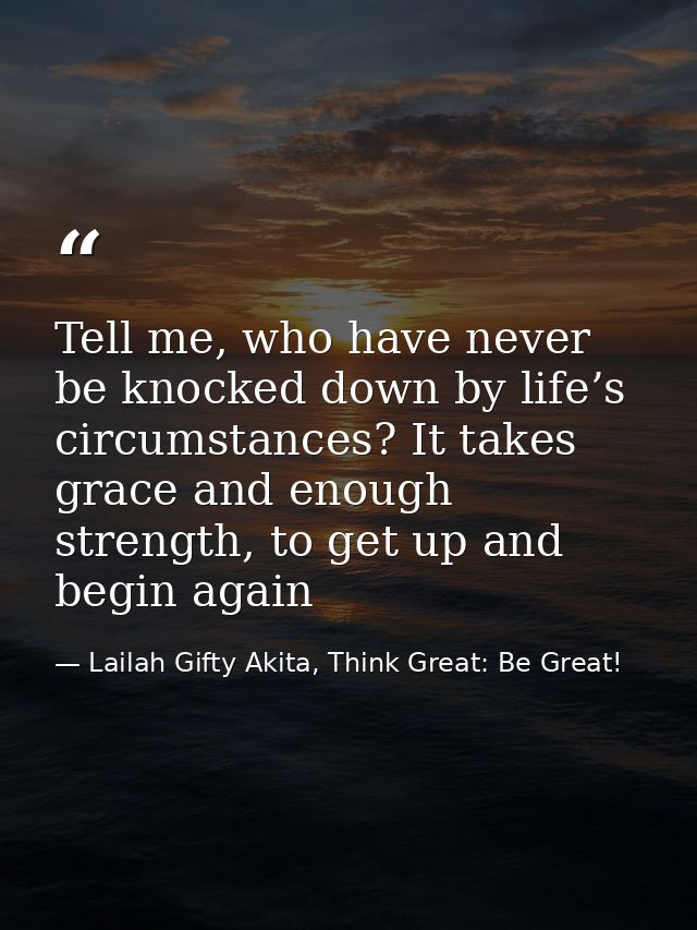 Tell me, who have never be knocked down by life’s circumstances? It takes grace and enough strength, to get up and begin — Lailah Gifty Akita, Think Great: Be Great!
