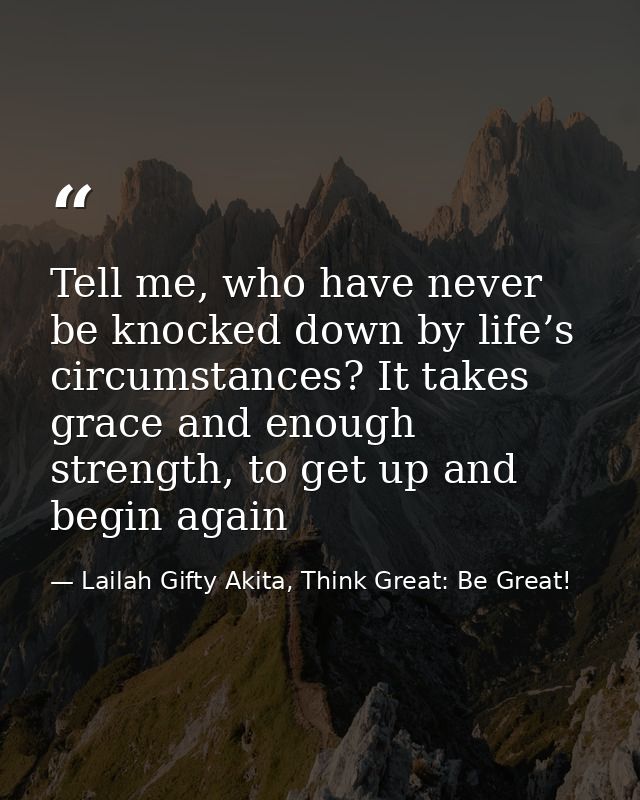 Tell me, who have never be knocked down by life’s circumstances? It takes grace and enough strength, to get up and begin — Lailah Gifty Akita, Think Great: Be Great!