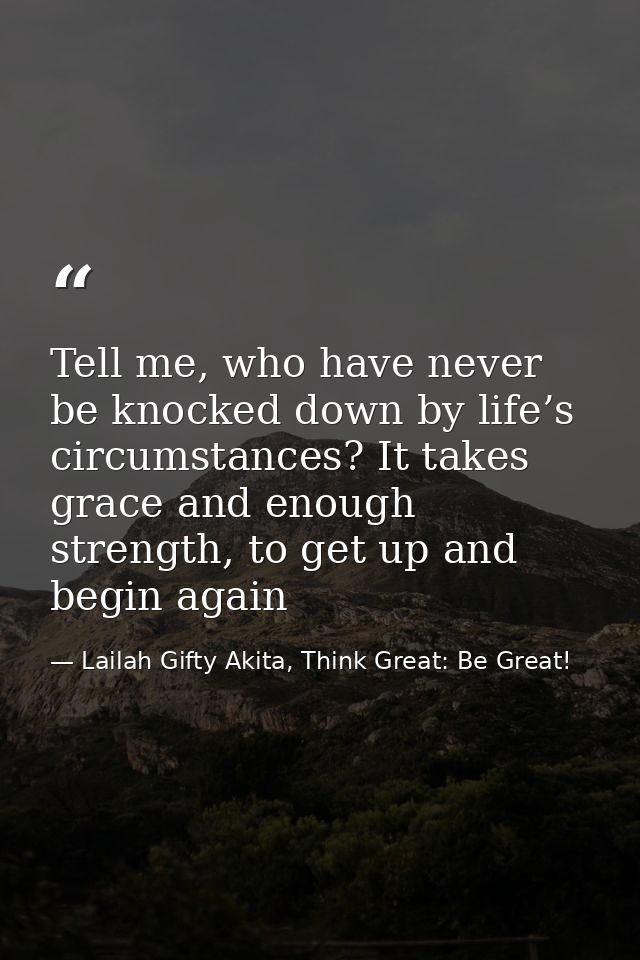 Tell me, who have never be knocked down by life’s circumstances? It takes grace and enough strength, to get up and begin — Lailah Gifty Akita, Think Great: Be Great!