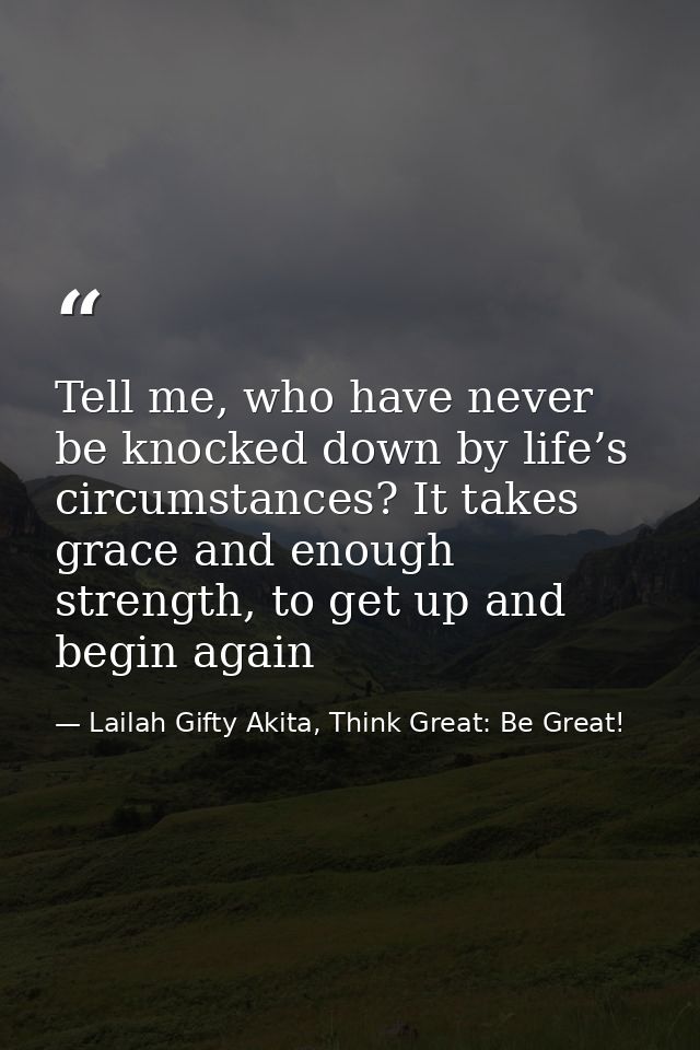 Tell me, who have never be knocked down by life’s circumstances? It takes grace and enough strength, to get up and begin — Lailah Gifty Akita, Think Great: Be Great!