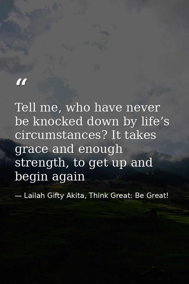 Tell me, who have never be knocked down by life’s circumstances? It takes grace and enough strength, to get up and begin — Lailah Gifty Akita, Think Great: Be Great!