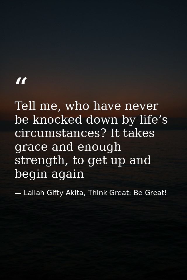 Tell me, who have never be knocked down by life’s circumstances? It takes grace and enough strength, to get up and begin — Lailah Gifty Akita, Think Great: Be Great!