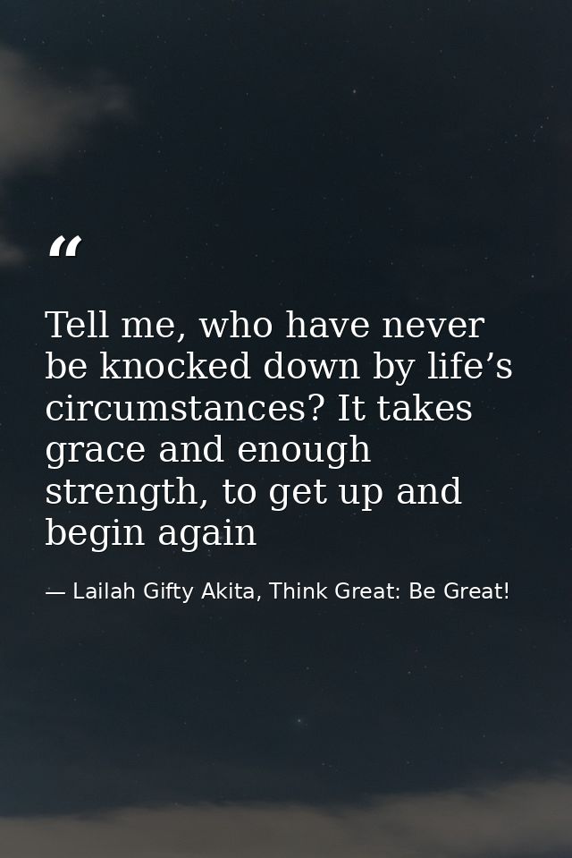 Tell me, who have never be knocked down by life’s circumstances? It takes grace and enough strength, to get up and begin — Lailah Gifty Akita, Think Great: Be Great!