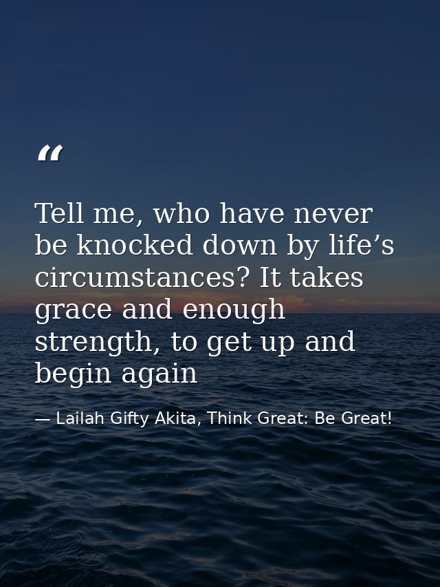 Tell me, who have never be knocked down by life’s circumstances? It takes grace and enough strength, to get up and begin — Lailah Gifty Akita, Think Great: Be Great!