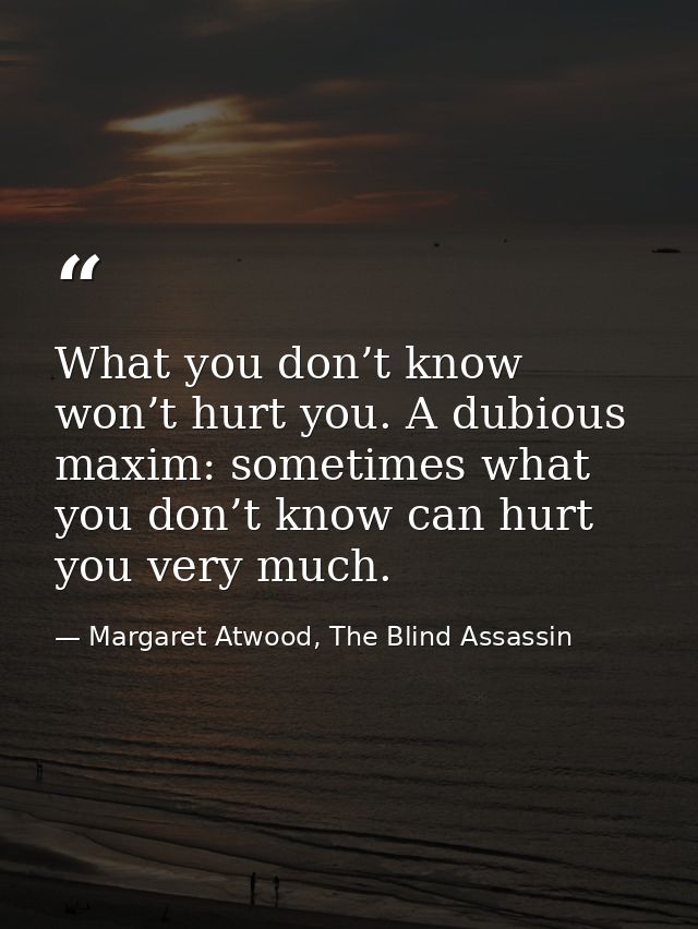 What you don’t know won’t hurt you. A dubious maxim: sometimes what you don’t know can hurt you very much. — Margaret Atwood, The Blind Assassin