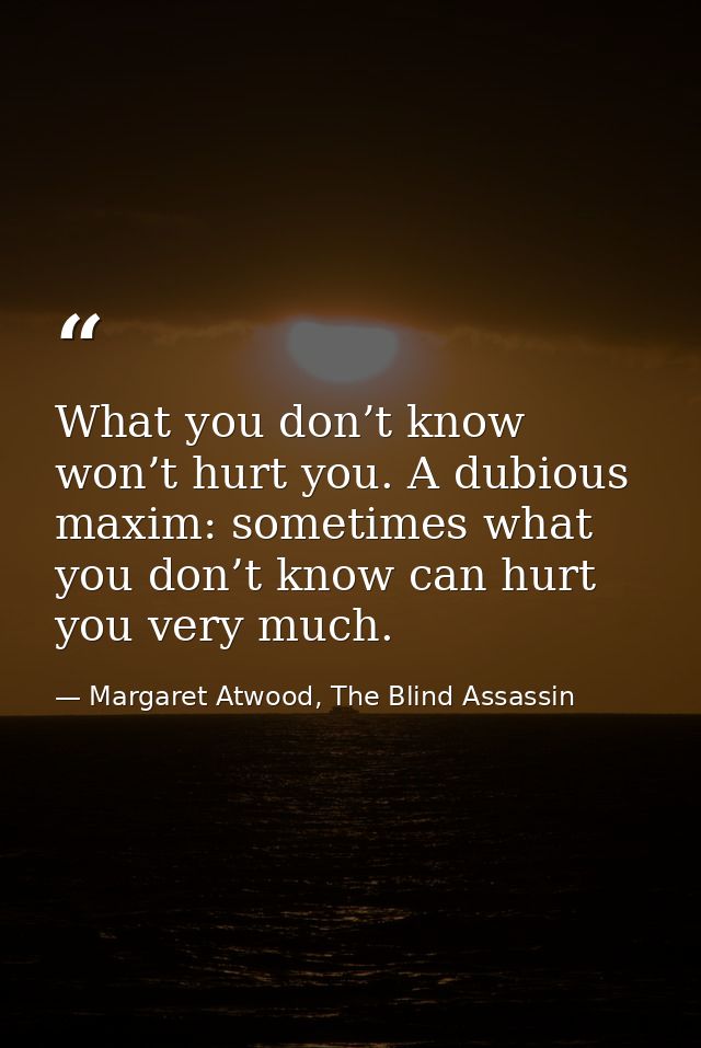 What you don’t know won’t hurt you. A dubious maxim: sometimes what you don’t know can hurt you very much. — Margaret Atwood, The Blind Assassin